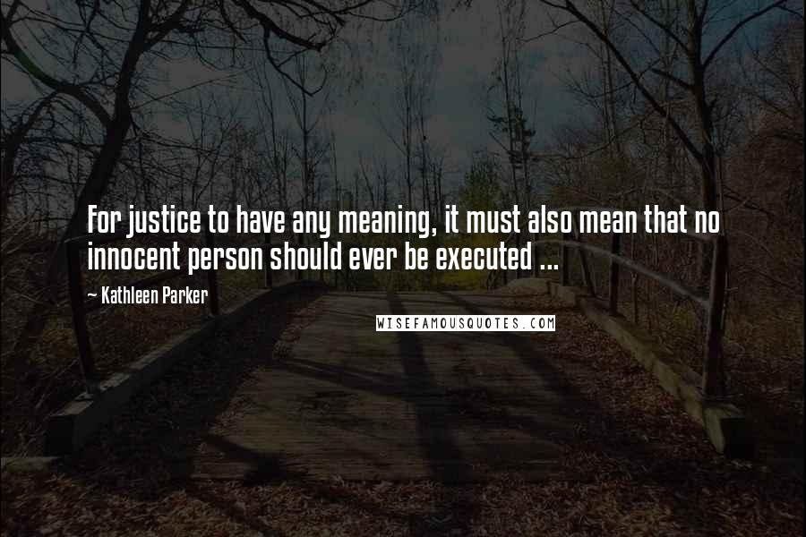 Kathleen Parker Quotes: For justice to have any meaning, it must also mean that no innocent person should ever be executed ...