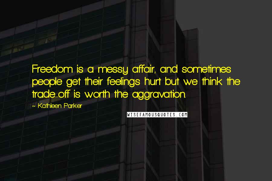 Kathleen Parker Quotes: Freedom is a messy affair, and sometimes people get their feelings hurt but we think the trade-off is worth the aggravation.