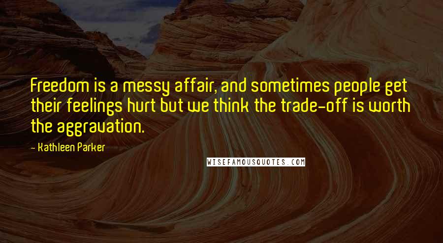 Kathleen Parker Quotes: Freedom is a messy affair, and sometimes people get their feelings hurt but we think the trade-off is worth the aggravation.