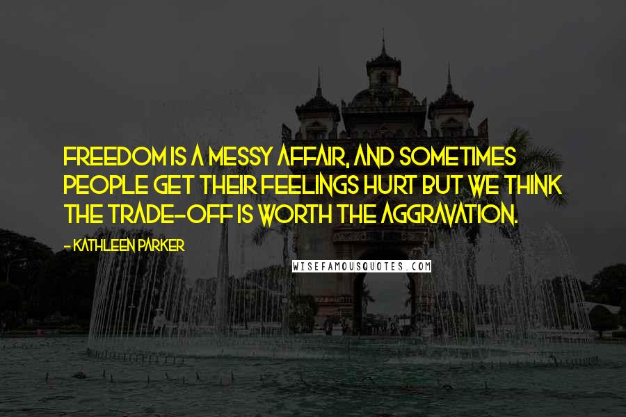 Kathleen Parker Quotes: Freedom is a messy affair, and sometimes people get their feelings hurt but we think the trade-off is worth the aggravation.