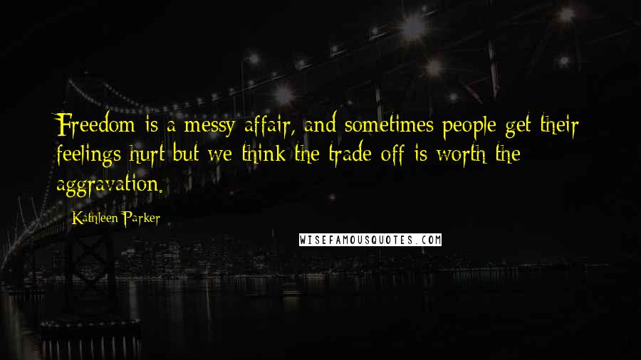 Kathleen Parker Quotes: Freedom is a messy affair, and sometimes people get their feelings hurt but we think the trade-off is worth the aggravation.