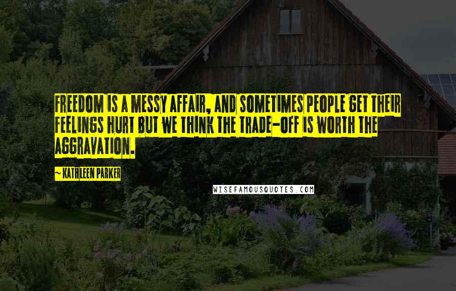 Kathleen Parker Quotes: Freedom is a messy affair, and sometimes people get their feelings hurt but we think the trade-off is worth the aggravation.