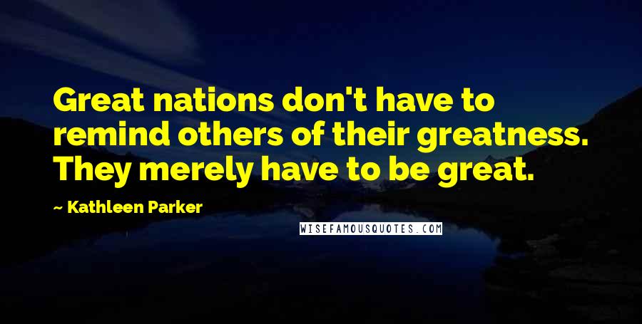 Kathleen Parker Quotes: Great nations don't have to remind others of their greatness. They merely have to be great.