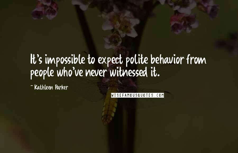 Kathleen Parker Quotes: It's impossible to expect polite behavior from people who've never witnessed it.