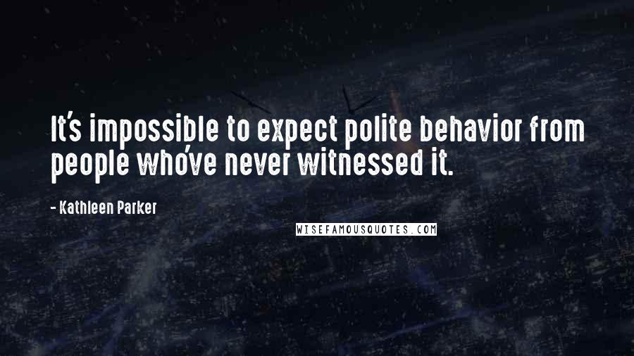 Kathleen Parker Quotes: It's impossible to expect polite behavior from people who've never witnessed it.