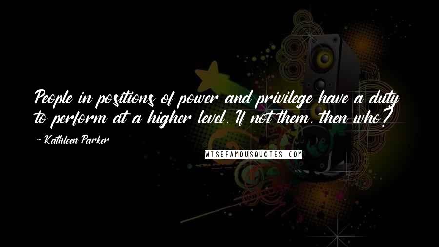 Kathleen Parker Quotes: People in positions of power and privilege have a duty to perform at a higher level. If not them, then who?