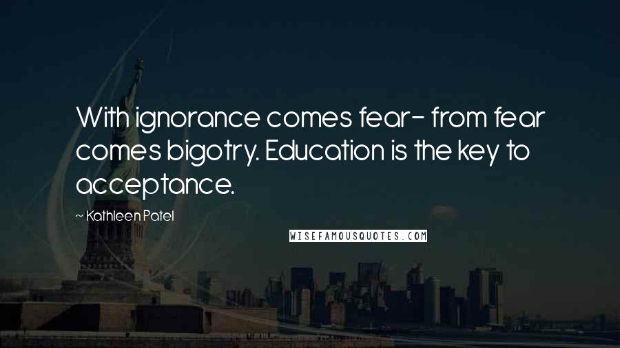 Kathleen Patel Quotes: With ignorance comes fear- from fear comes bigotry. Education is the key to acceptance.