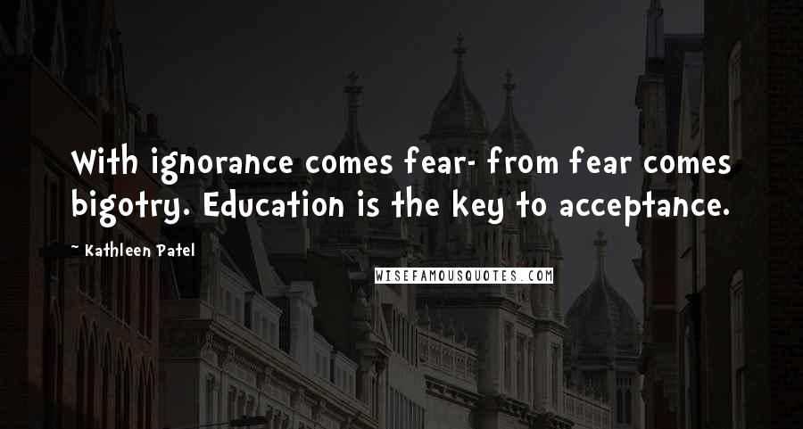 Kathleen Patel Quotes: With ignorance comes fear- from fear comes bigotry. Education is the key to acceptance.