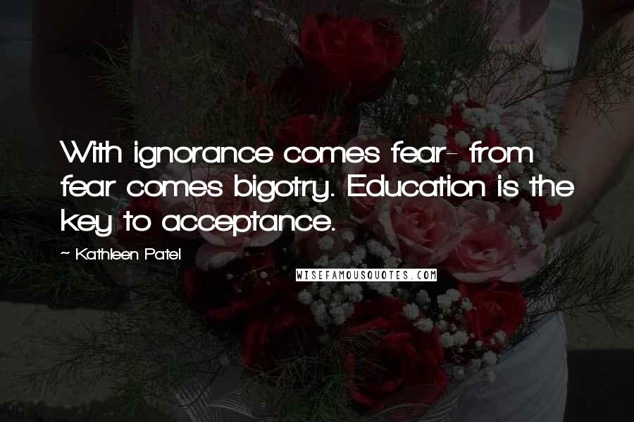 Kathleen Patel Quotes: With ignorance comes fear- from fear comes bigotry. Education is the key to acceptance.