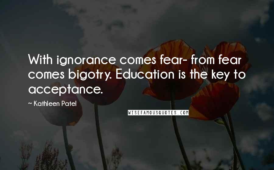 Kathleen Patel Quotes: With ignorance comes fear- from fear comes bigotry. Education is the key to acceptance.