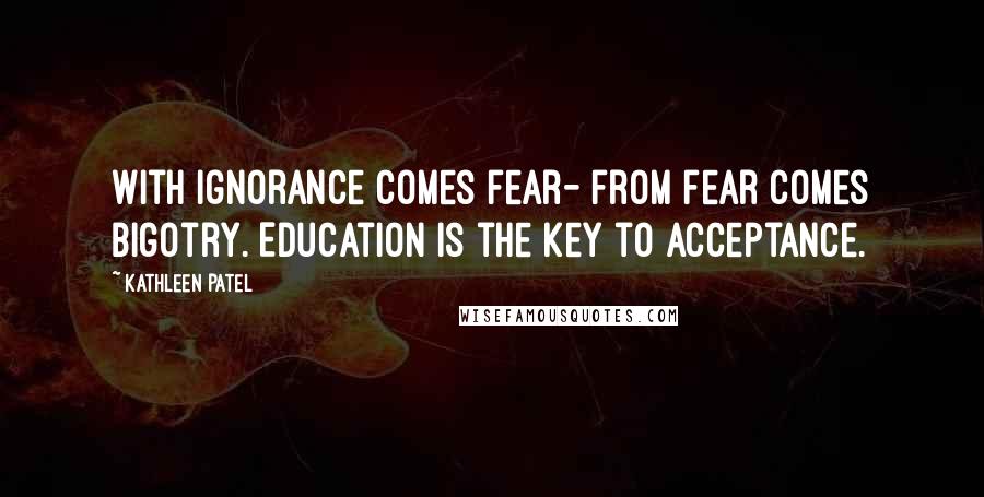 Kathleen Patel Quotes: With ignorance comes fear- from fear comes bigotry. Education is the key to acceptance.