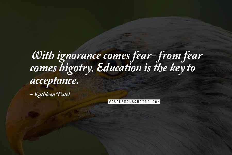 Kathleen Patel Quotes: With ignorance comes fear- from fear comes bigotry. Education is the key to acceptance.