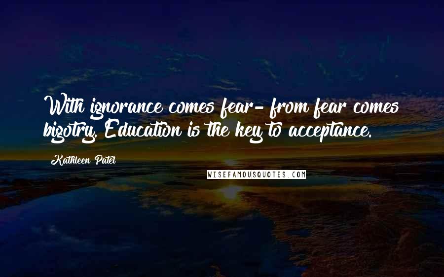 Kathleen Patel Quotes: With ignorance comes fear- from fear comes bigotry. Education is the key to acceptance.