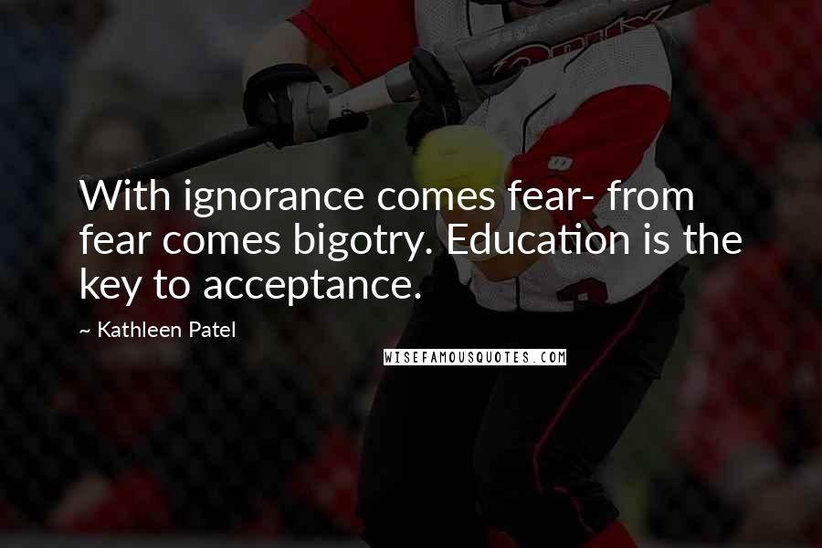 Kathleen Patel Quotes: With ignorance comes fear- from fear comes bigotry. Education is the key to acceptance.