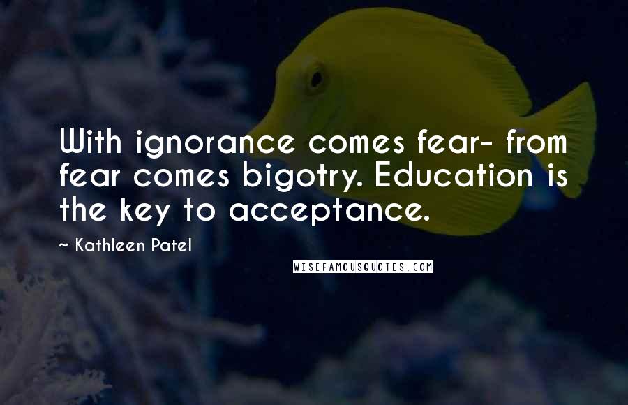 Kathleen Patel Quotes: With ignorance comes fear- from fear comes bigotry. Education is the key to acceptance.