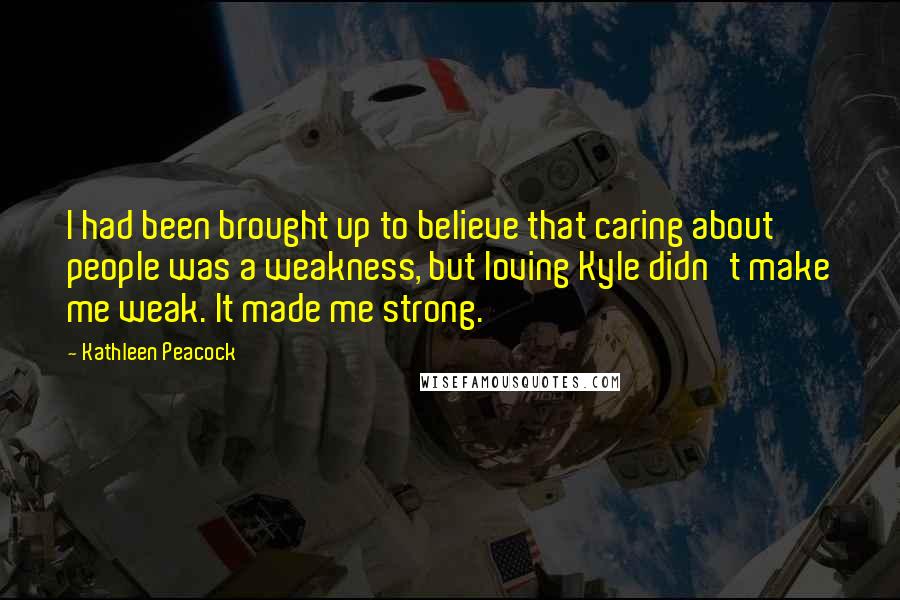 Kathleen Peacock Quotes: I had been brought up to believe that caring about people was a weakness, but loving Kyle didn't make me weak. It made me strong.