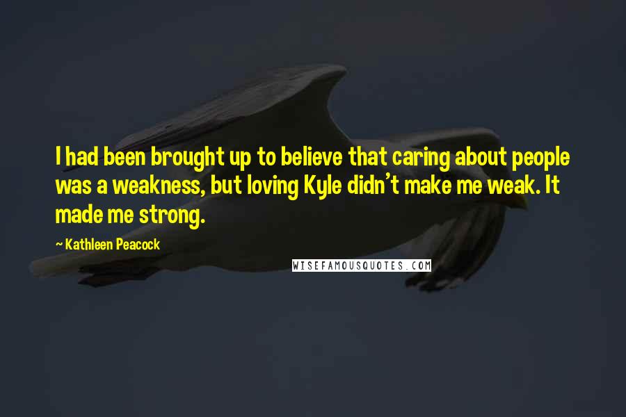 Kathleen Peacock Quotes: I had been brought up to believe that caring about people was a weakness, but loving Kyle didn't make me weak. It made me strong.