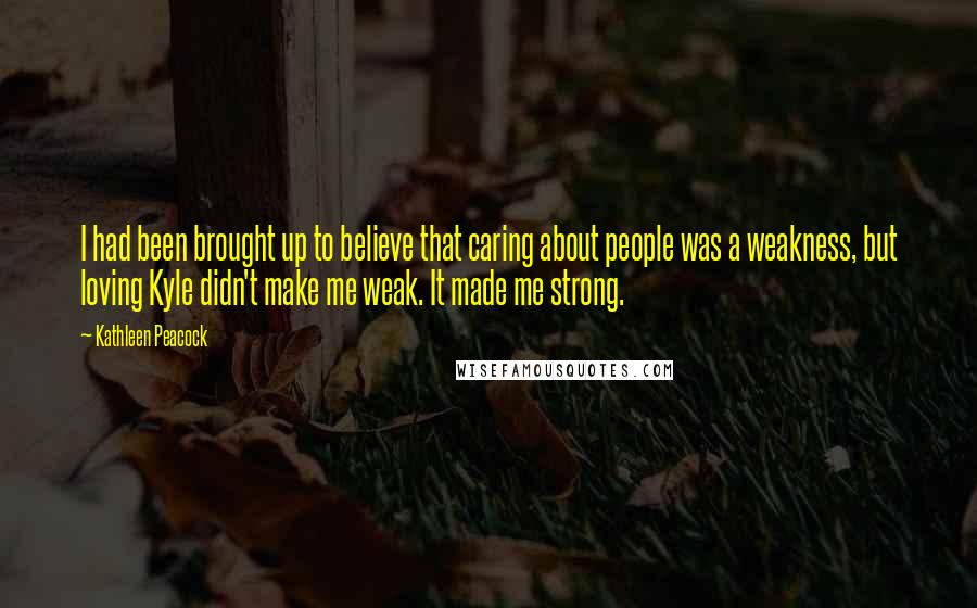 Kathleen Peacock Quotes: I had been brought up to believe that caring about people was a weakness, but loving Kyle didn't make me weak. It made me strong.