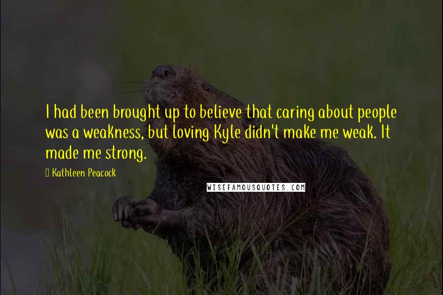 Kathleen Peacock Quotes: I had been brought up to believe that caring about people was a weakness, but loving Kyle didn't make me weak. It made me strong.