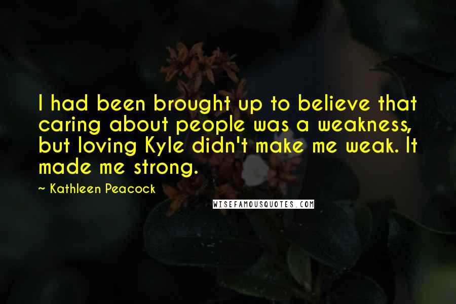 Kathleen Peacock Quotes: I had been brought up to believe that caring about people was a weakness, but loving Kyle didn't make me weak. It made me strong.