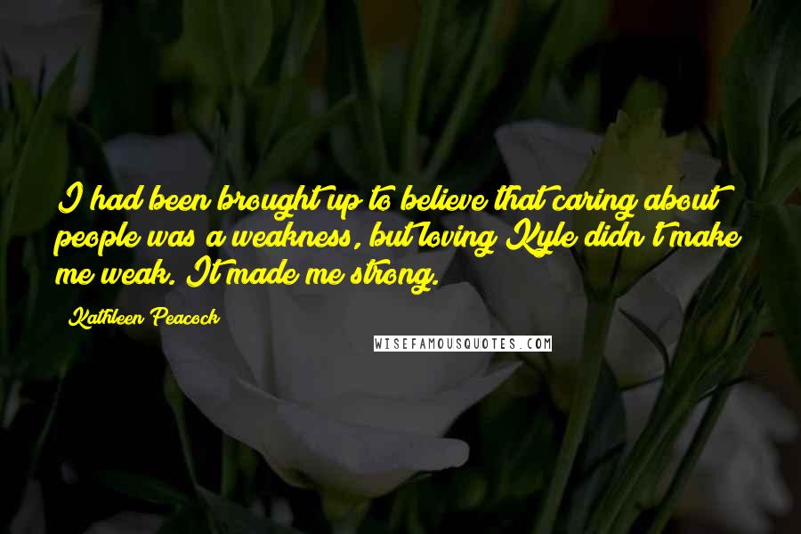 Kathleen Peacock Quotes: I had been brought up to believe that caring about people was a weakness, but loving Kyle didn't make me weak. It made me strong.