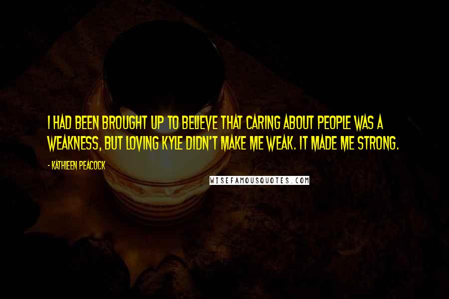 Kathleen Peacock Quotes: I had been brought up to believe that caring about people was a weakness, but loving Kyle didn't make me weak. It made me strong.