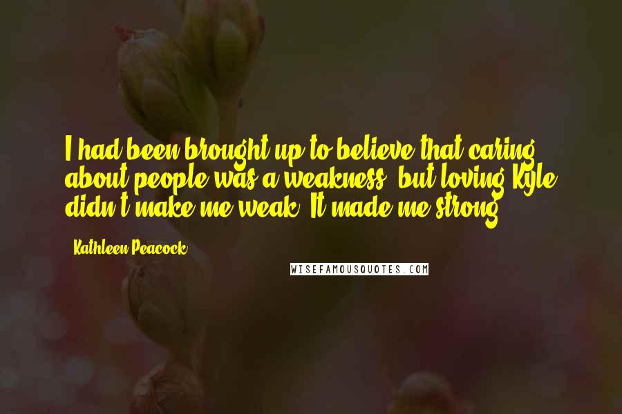 Kathleen Peacock Quotes: I had been brought up to believe that caring about people was a weakness, but loving Kyle didn't make me weak. It made me strong.