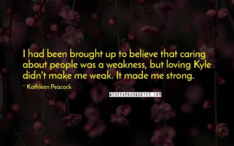 Kathleen Peacock Quotes: I had been brought up to believe that caring about people was a weakness, but loving Kyle didn't make me weak. It made me strong.