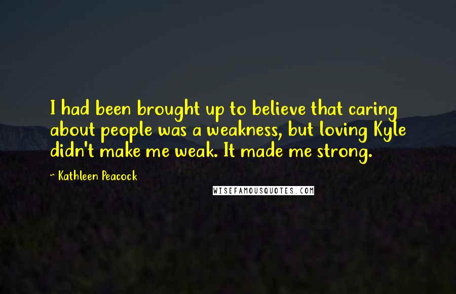 Kathleen Peacock Quotes: I had been brought up to believe that caring about people was a weakness, but loving Kyle didn't make me weak. It made me strong.