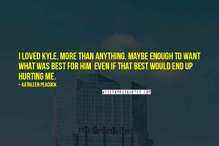 Kathleen Peacock Quotes: I loved Kyle. More than anything. Maybe enough to want what was best for him  even if that best would end up hurting me.