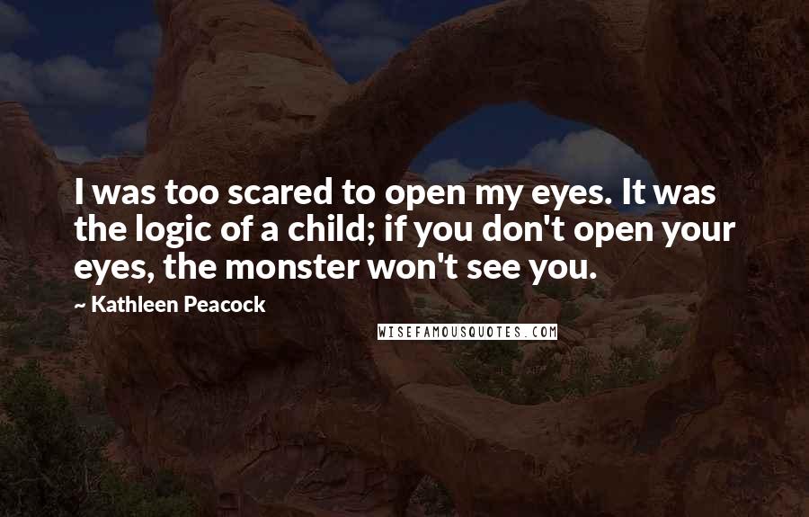 Kathleen Peacock Quotes: I was too scared to open my eyes. It was the logic of a child; if you don't open your eyes, the monster won't see you.