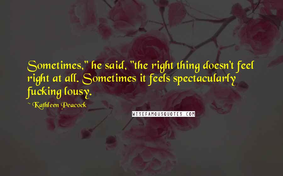 Kathleen Peacock Quotes: Sometimes," he said, "the right thing doesn't feel right at all. Sometimes it feels spectacularly fucking lousy.