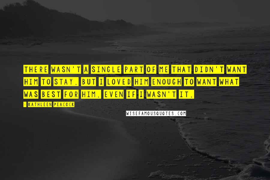 Kathleen Peacock Quotes: There wasn't a single part of me that didn't want him to stay. But I loved him enough to want what was best for him. Even if I wasn't it.