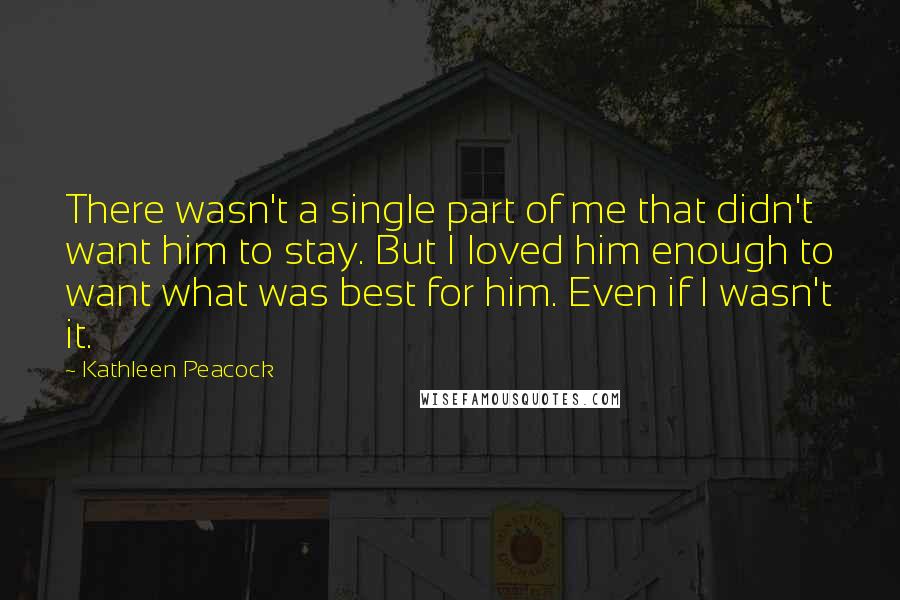 Kathleen Peacock Quotes: There wasn't a single part of me that didn't want him to stay. But I loved him enough to want what was best for him. Even if I wasn't it.