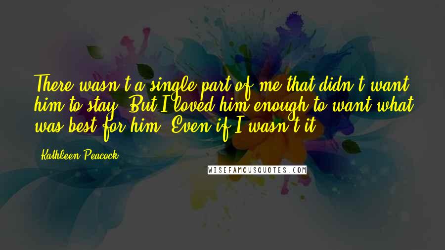 Kathleen Peacock Quotes: There wasn't a single part of me that didn't want him to stay. But I loved him enough to want what was best for him. Even if I wasn't it.