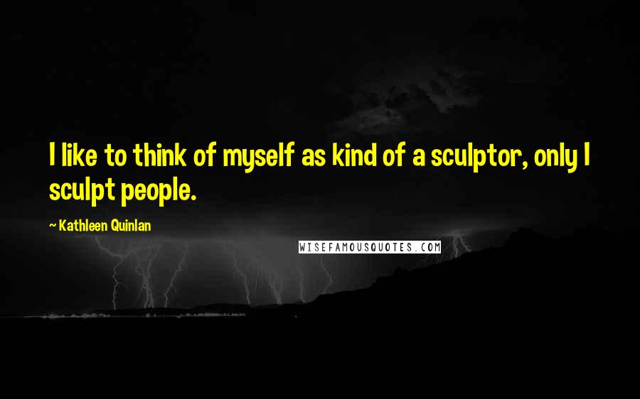 Kathleen Quinlan Quotes: I like to think of myself as kind of a sculptor, only I sculpt people.