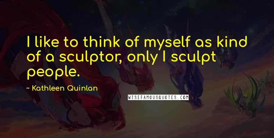 Kathleen Quinlan Quotes: I like to think of myself as kind of a sculptor, only I sculpt people.