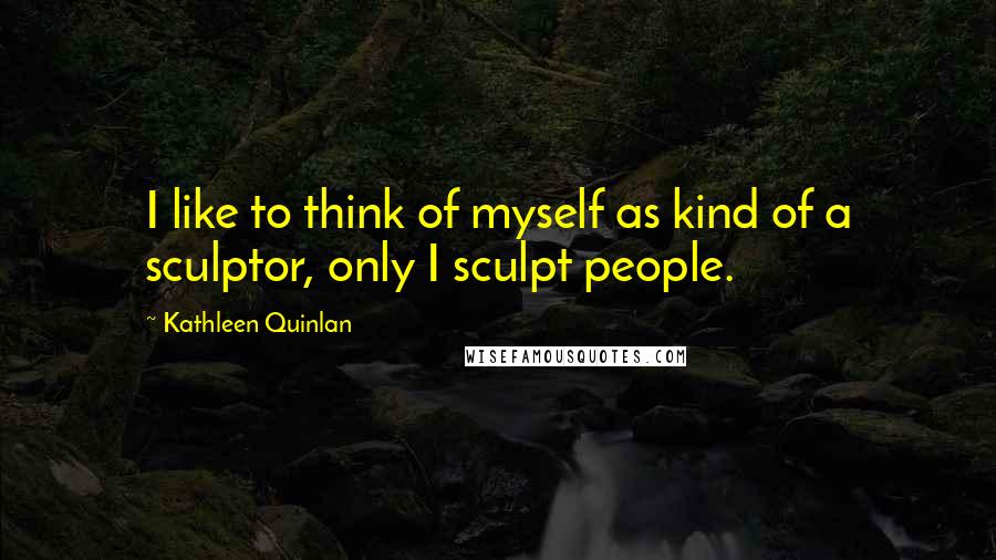 Kathleen Quinlan Quotes: I like to think of myself as kind of a sculptor, only I sculpt people.