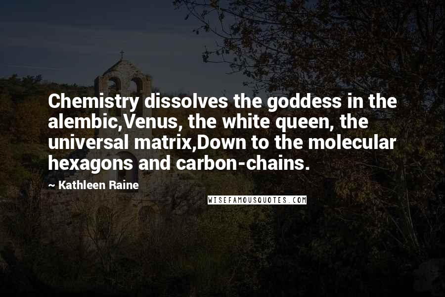 Kathleen Raine Quotes: Chemistry dissolves the goddess in the alembic,Venus, the white queen, the universal matrix,Down to the molecular hexagons and carbon-chains.