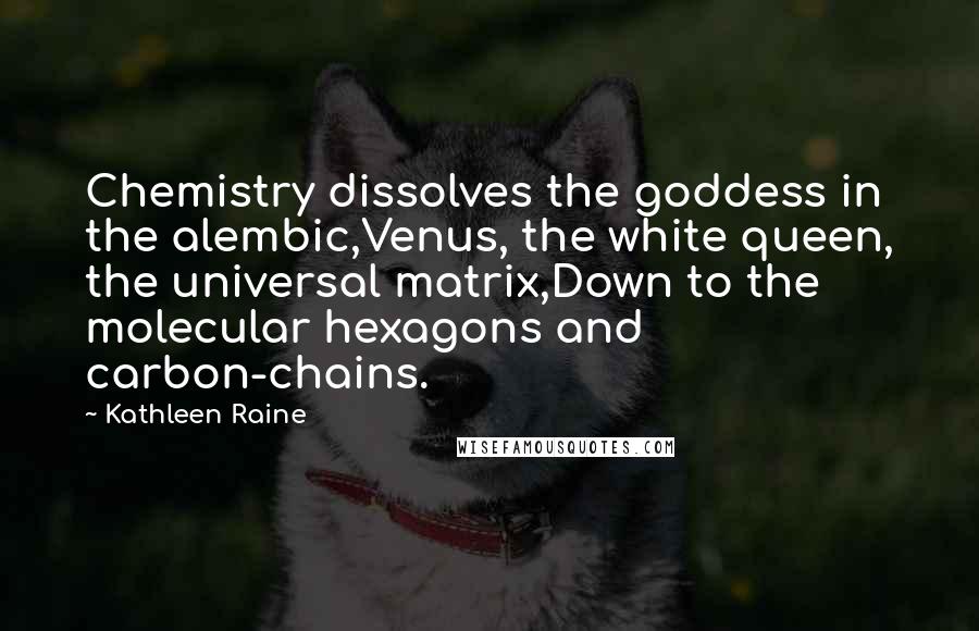 Kathleen Raine Quotes: Chemistry dissolves the goddess in the alembic,Venus, the white queen, the universal matrix,Down to the molecular hexagons and carbon-chains.