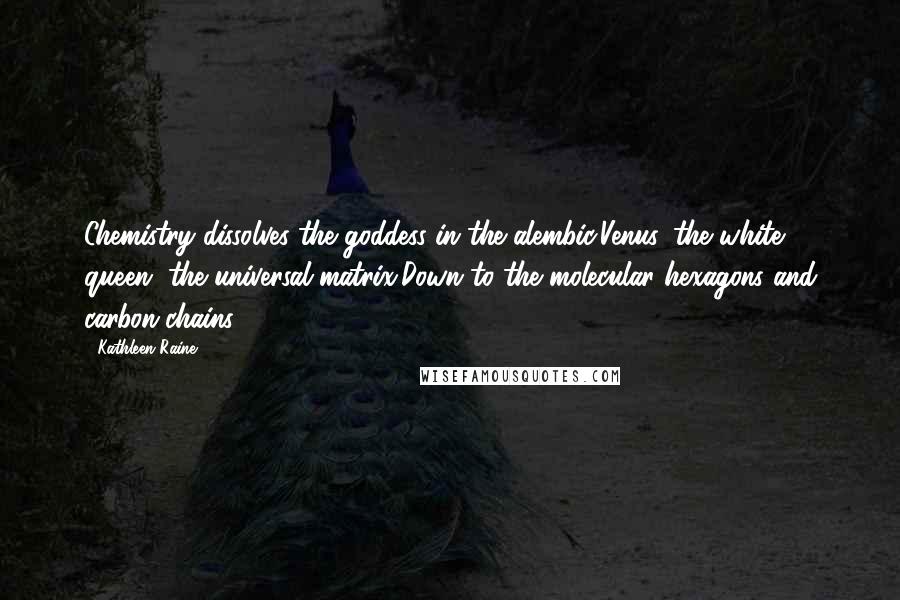 Kathleen Raine Quotes: Chemistry dissolves the goddess in the alembic,Venus, the white queen, the universal matrix,Down to the molecular hexagons and carbon-chains.