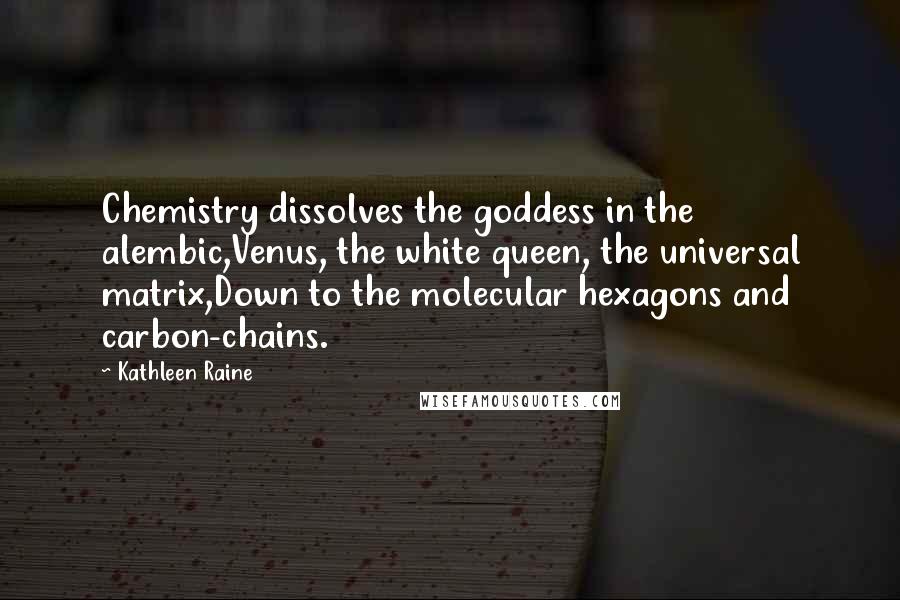 Kathleen Raine Quotes: Chemistry dissolves the goddess in the alembic,Venus, the white queen, the universal matrix,Down to the molecular hexagons and carbon-chains.