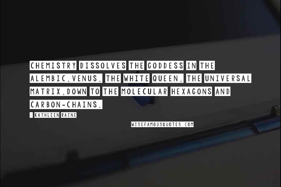 Kathleen Raine Quotes: Chemistry dissolves the goddess in the alembic,Venus, the white queen, the universal matrix,Down to the molecular hexagons and carbon-chains.