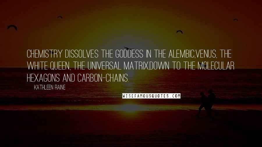 Kathleen Raine Quotes: Chemistry dissolves the goddess in the alembic,Venus, the white queen, the universal matrix,Down to the molecular hexagons and carbon-chains.