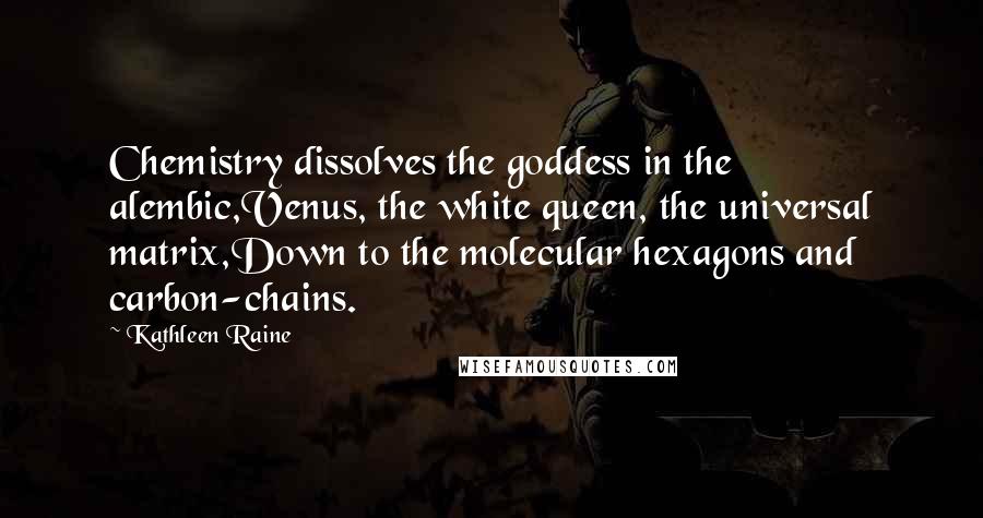 Kathleen Raine Quotes: Chemistry dissolves the goddess in the alembic,Venus, the white queen, the universal matrix,Down to the molecular hexagons and carbon-chains.