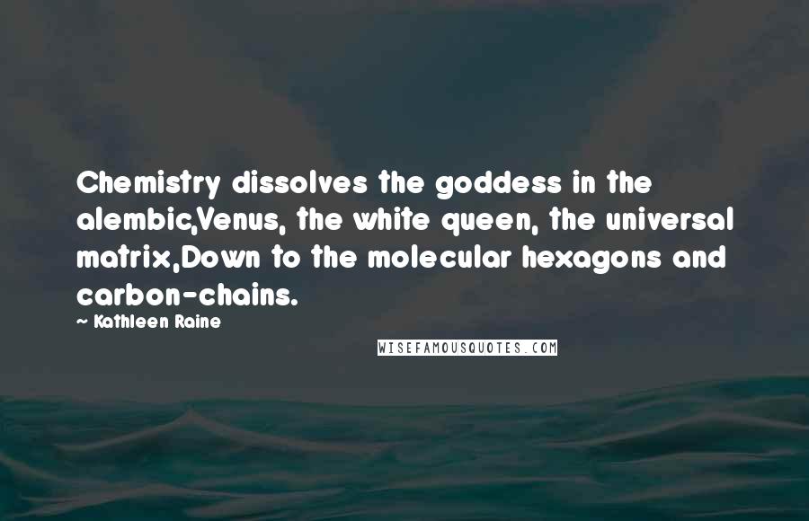 Kathleen Raine Quotes: Chemistry dissolves the goddess in the alembic,Venus, the white queen, the universal matrix,Down to the molecular hexagons and carbon-chains.