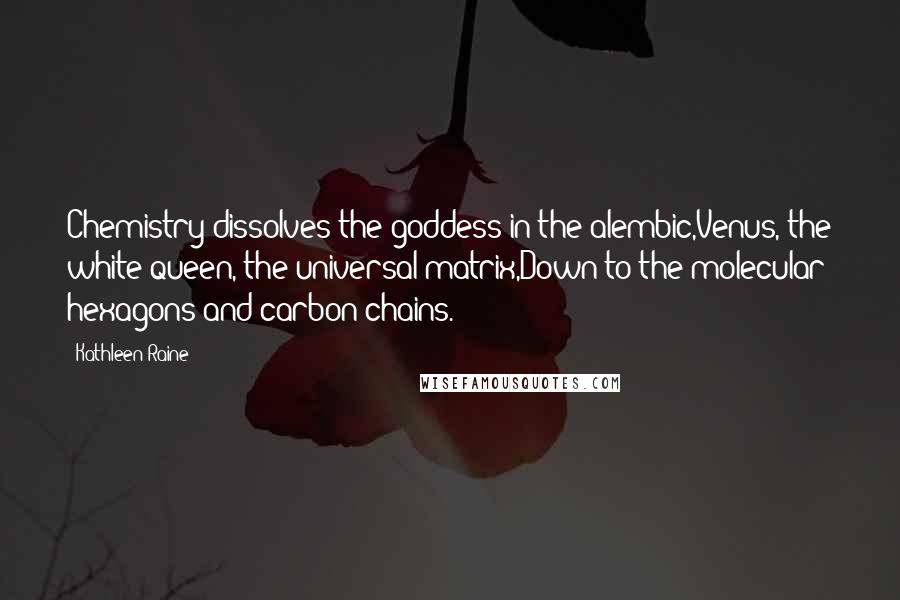 Kathleen Raine Quotes: Chemistry dissolves the goddess in the alembic,Venus, the white queen, the universal matrix,Down to the molecular hexagons and carbon-chains.