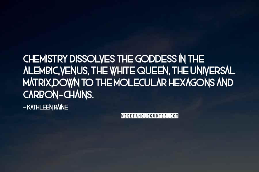 Kathleen Raine Quotes: Chemistry dissolves the goddess in the alembic,Venus, the white queen, the universal matrix,Down to the molecular hexagons and carbon-chains.