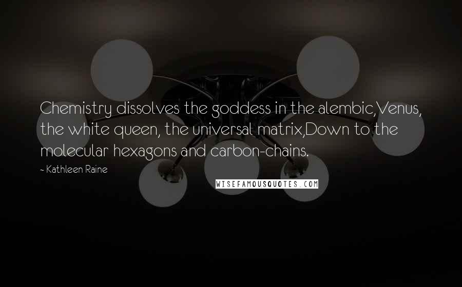 Kathleen Raine Quotes: Chemistry dissolves the goddess in the alembic,Venus, the white queen, the universal matrix,Down to the molecular hexagons and carbon-chains.