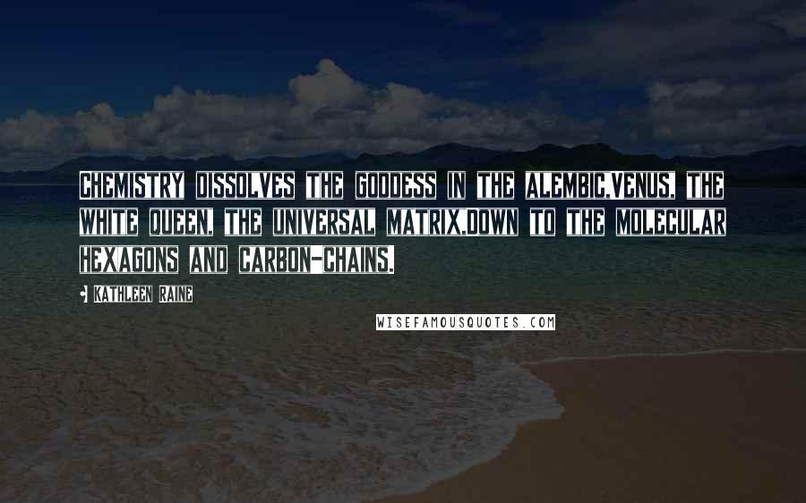Kathleen Raine Quotes: Chemistry dissolves the goddess in the alembic,Venus, the white queen, the universal matrix,Down to the molecular hexagons and carbon-chains.
